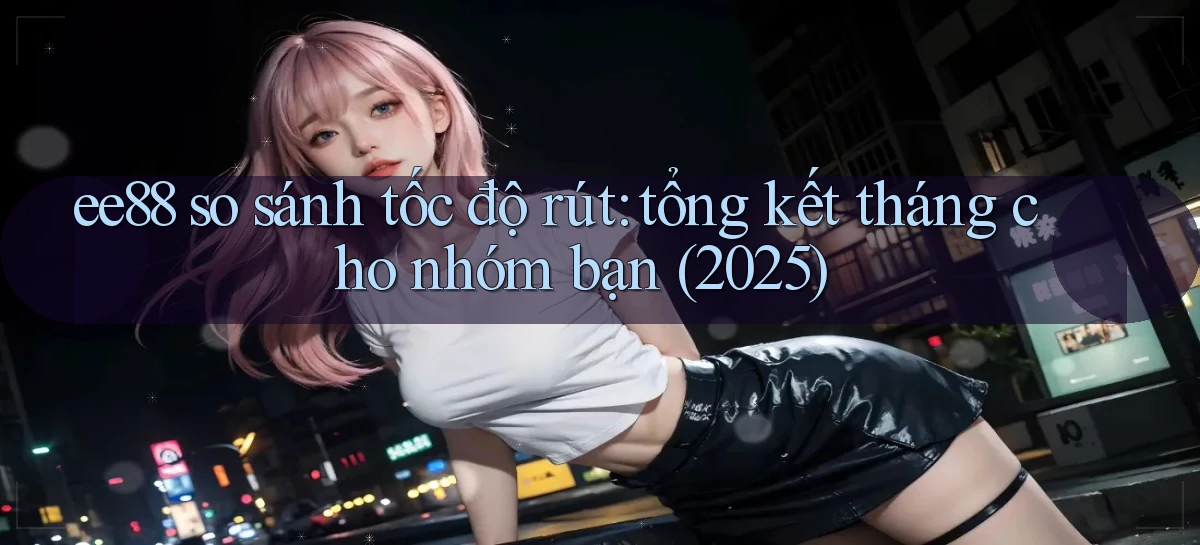 ee88 so sánh tốc độ rút tổng kết tháng cho nhóm bạn (2025)
