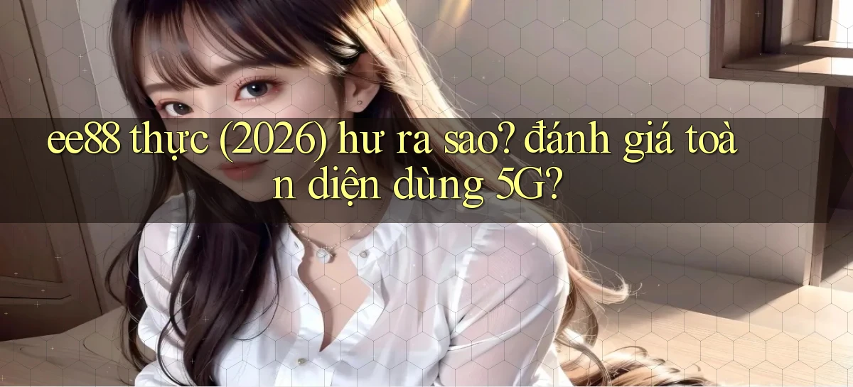 ee88 thực (2026) hư ra sao đánh giá toàn diện dùng 5G
