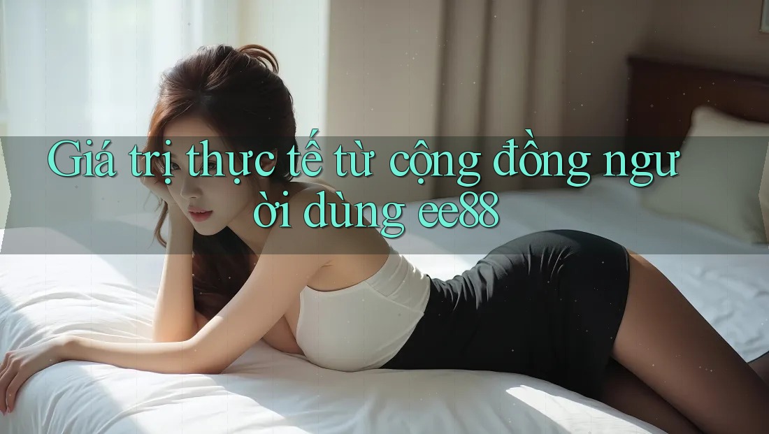 Giá trị thực tế từ cộng đồng người dùng ee88 Giá trị thực tế từ cộng đồng người dùng ee88