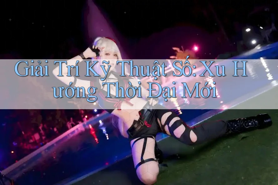 Giải Trí Kỹ Thuật Số: Xu Hướng Thời Đại Mới Giải Trí Kỹ Thuật Số: Xu Hướng Thời Đại Mới