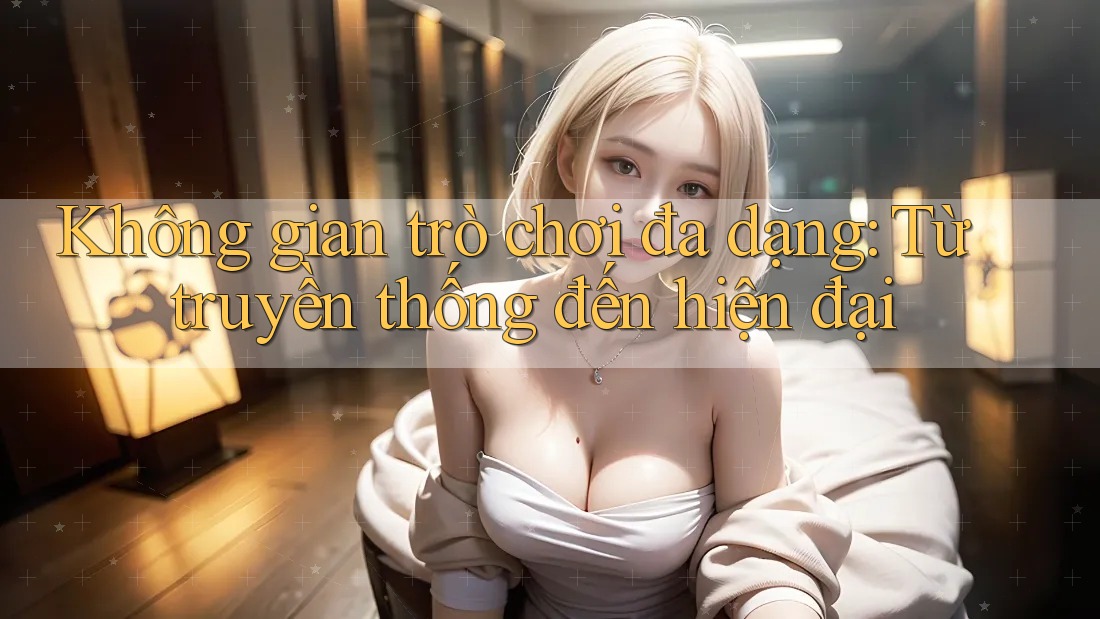 Không gian trò chơi đa dạng - Từ truyền thống đến hiện đại Không gian trò chơi đa dạng - Từ truyền thống đến hiện đại