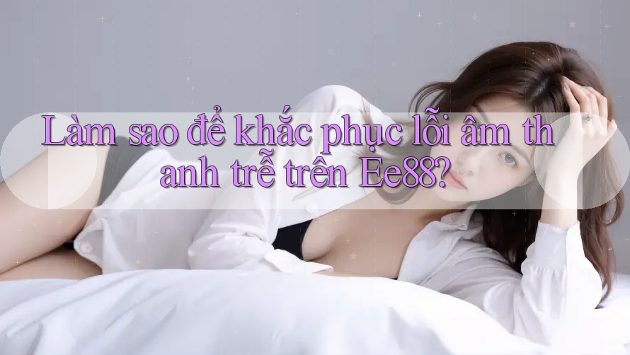 Làm sao để khắc phục lỗi âm thanh trễ trên Ee88? Làm sao để khắc phục lỗi âm thanh trễ trên Ee88?