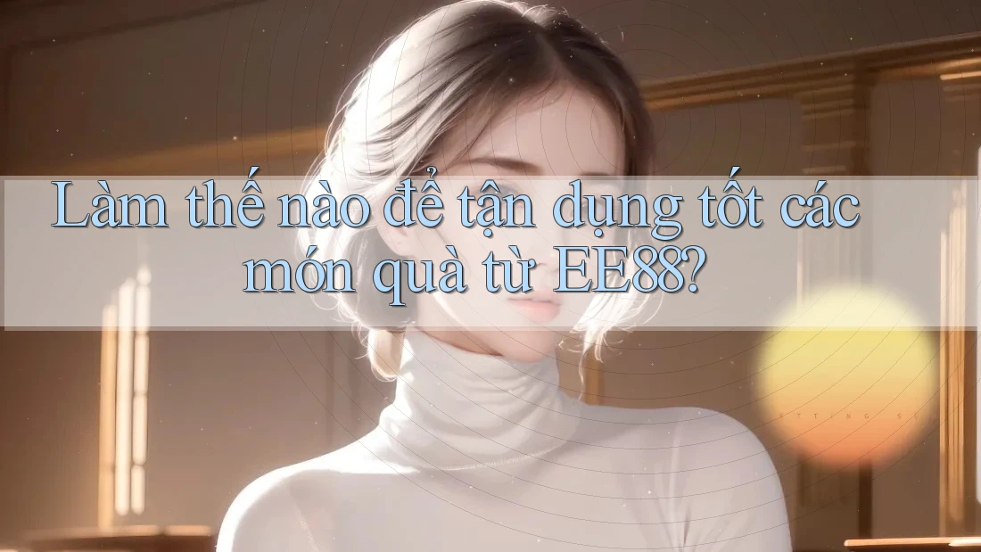 Làm thế nào để tận dụng tốt các món quà từ EE88?