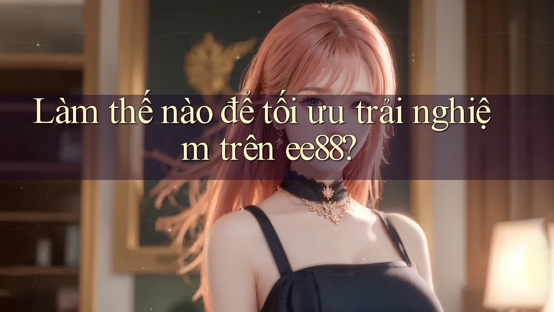Làm thế nào để tối ưu trải nghiệm trên ee88? Làm thế nào để tối ưu trải nghiệm trên ee88?