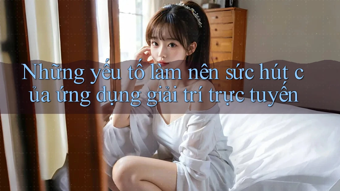 Những yếu tố làm nên sức hút của ứng dụng giải trí trực tuyến Những yếu tố làm nên sức hút của ứng dụng giải trí trực tuyến