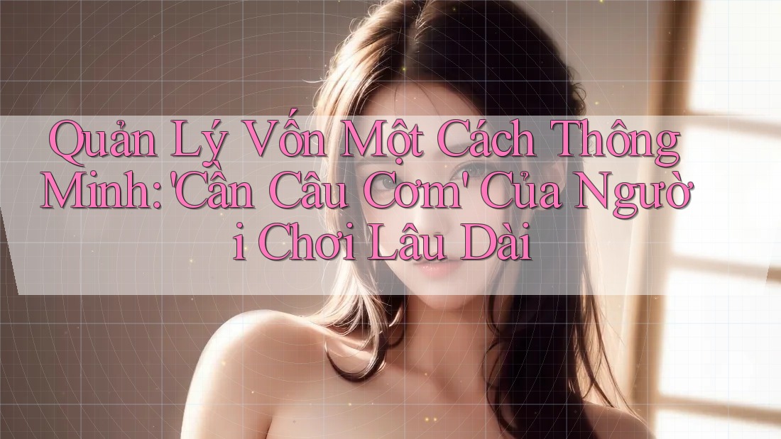 Quản Lý Vốn Một Cách Thông Minh: 'Cần Câu Cơm' Của Người Chơi Lâu Dài Quản Lý Vốn Một Cách Thông Minh: 'Cần Câu Cơm' Của Người Chơi Lâu Dài
