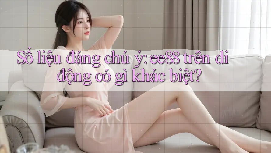 Số liệu đáng chú ý: ee88 trên di động có gì khác biệt? Số liệu đáng chú ý: ee88 trên di động có gì khác biệt?