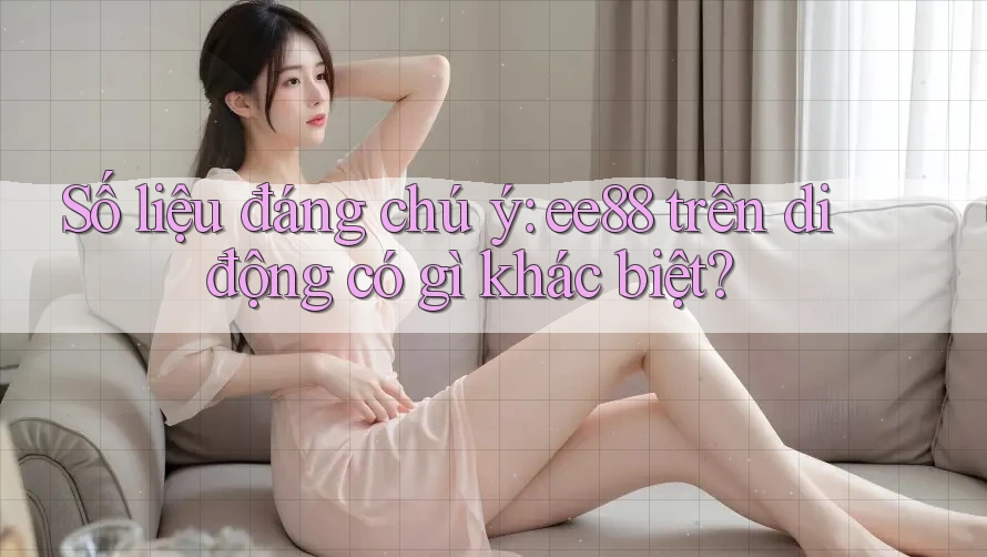 Số liệu đáng chú ý: ee88 trên di động có gì khác biệt? Số liệu đáng chú ý: ee88 trên di động có gì khác biệt?