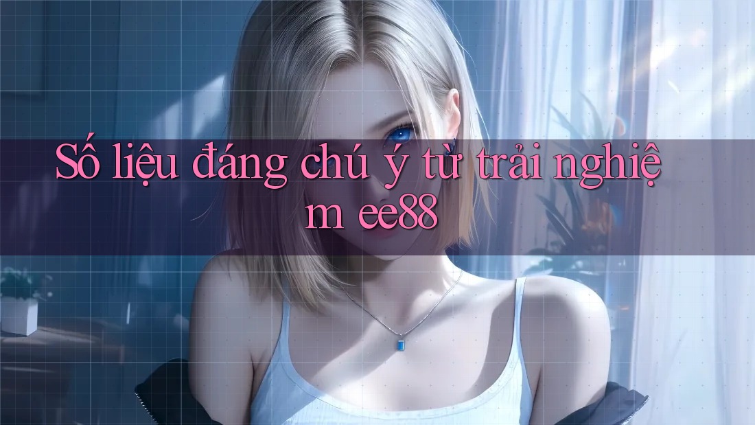 Số liệu đáng chú ý từ trải nghiệm ee88 Số liệu đáng chú ý từ trải nghiệm ee88
