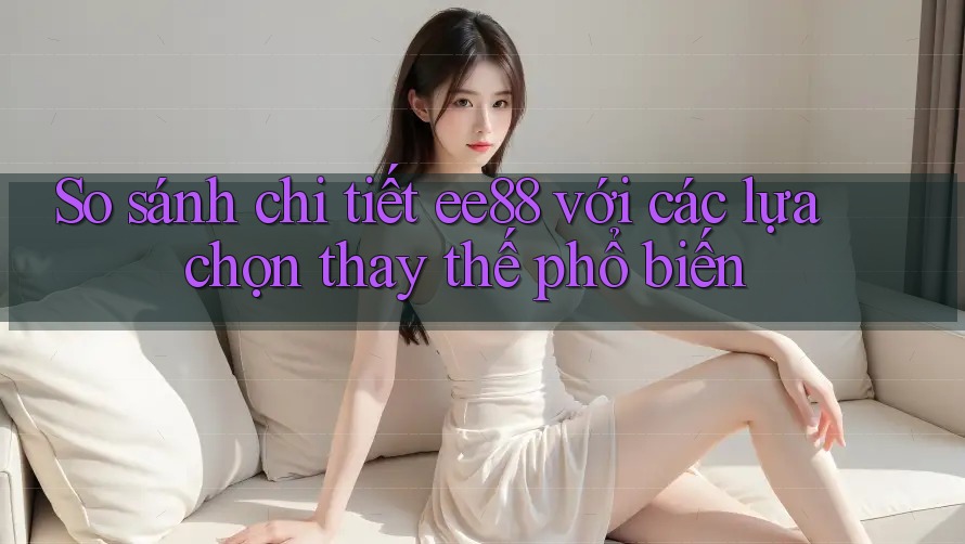 So sánh chi tiết ee88 với các lựa chọn thay thế phổ biến So sánh chi tiết ee88 với các lựa chọn thay thế phổ biến