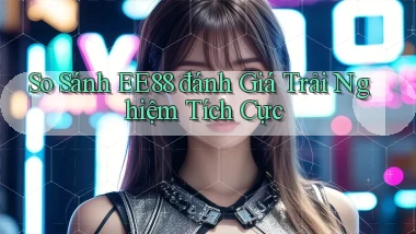 so sánh ee88 đánh giá trải nghiệm tích cực