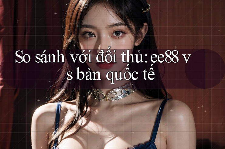So sánh với đối thủ: ee88 vs bản quốc tế So sánh với đối thủ: ee88 vs bản quốc tế