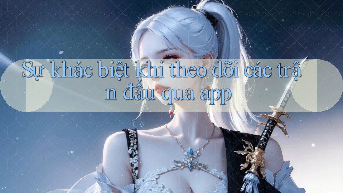 Sự khác biệt khi theo dõi các trận đấu qua app Sự khác biệt khi theo dõi các trận đấu qua app