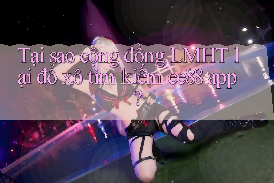 Tại sao cộng đồng LMHT lại đổ xô tìm kiếm ee88 app? Tại sao cộng đồng LMHT lại đổ xô tìm kiếm ee88 app?