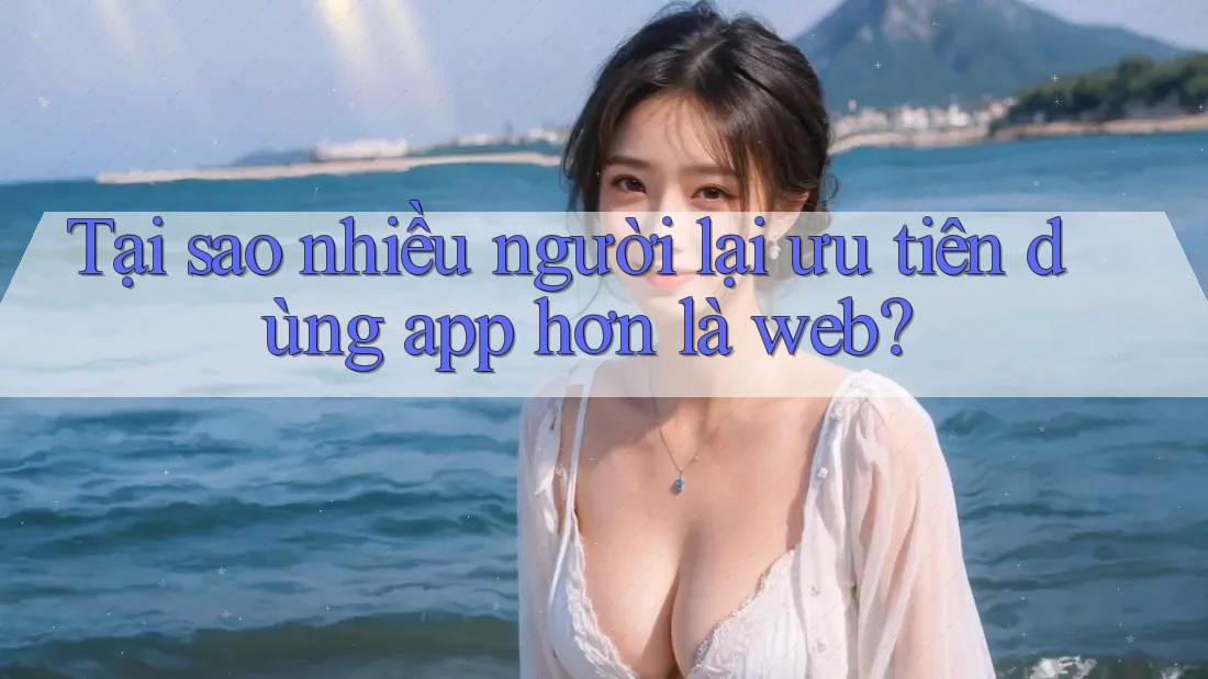 Tại sao nhiều người lại ưu tiên dùng app hơn là web? Tại sao nhiều người lại ưu tiên dùng app hơn là web?