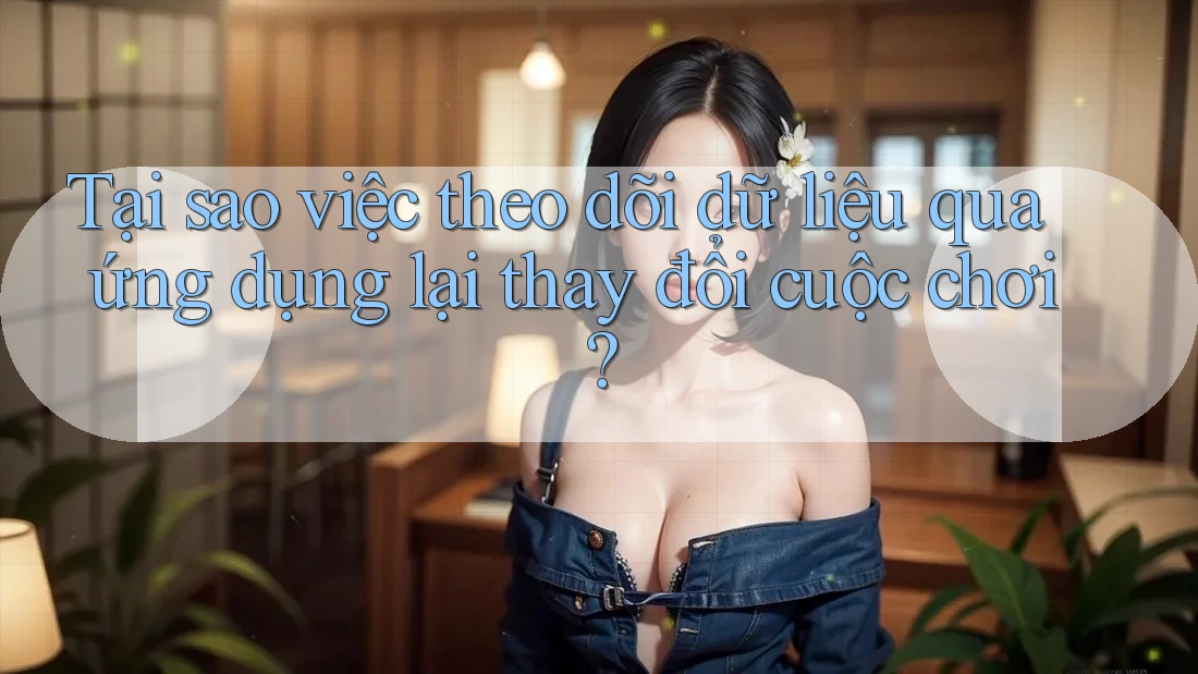 Tại sao việc theo dõi dữ liệu qua ứng dụng lại thay đổi cuộc chơi?