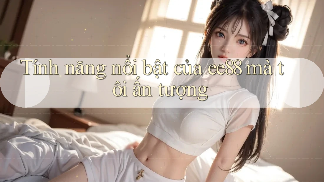 Tính năng nổi bật của ee88 mà tôi ấn tượng Tính năng nổi bật của ee88 mà tôi ấn tượng
