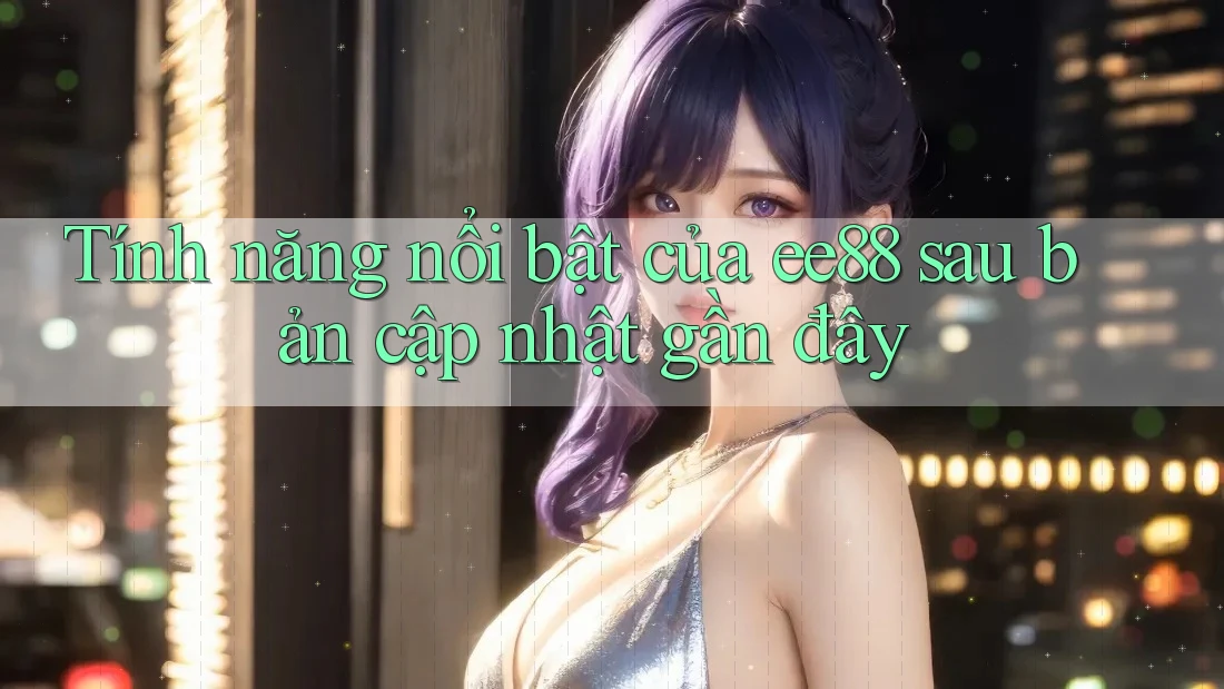 Tính năng nổi bật của ee88 sau bản cập nhật gần đây Tính năng nổi bật của ee88 sau bản cập nhật gần đây