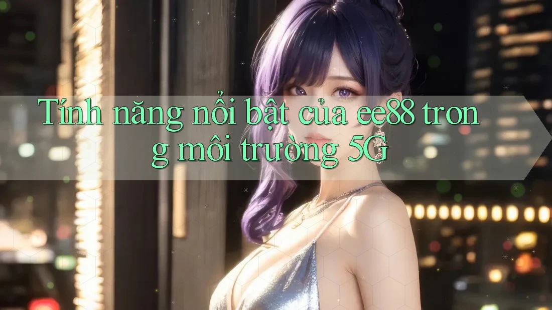 Tính năng nổi bật của ee88 trong môi trường 5G Tính năng nổi bật của ee88 trong môi trường 5G