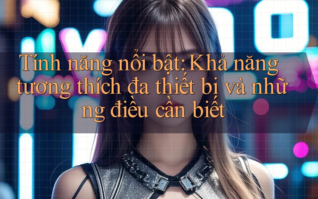 Tính năng nổi bật: Khả năng tương thích đa thiết bị và những điều cần biết Tính năng nổi bật: Khả năng tương thích đa thiết bị và những điều cần biết