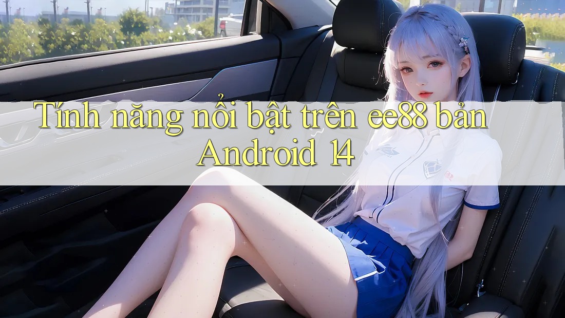 Tính năng nổi bật trên ee88 bản Android 14 Tính năng nổi bật trên ee88 bản Android 14
