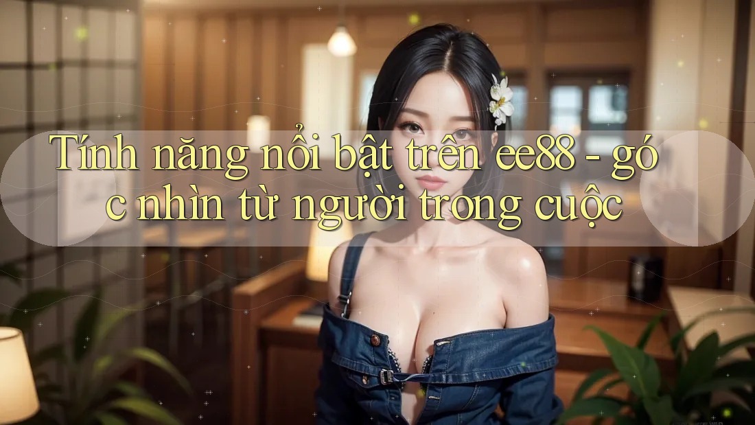 Tính năng nổi bật trên ee88 - góc nhìn từ người trong cuộc Tính năng nổi bật trên ee88 - góc nhìn từ người trong cuộc