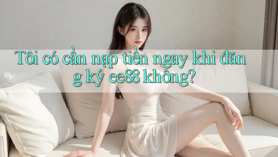 Tôi có cần nạp tiền ngay khi đăng ký ee88 không? Tôi có cần nạp tiền ngay khi đăng ký ee88 không?