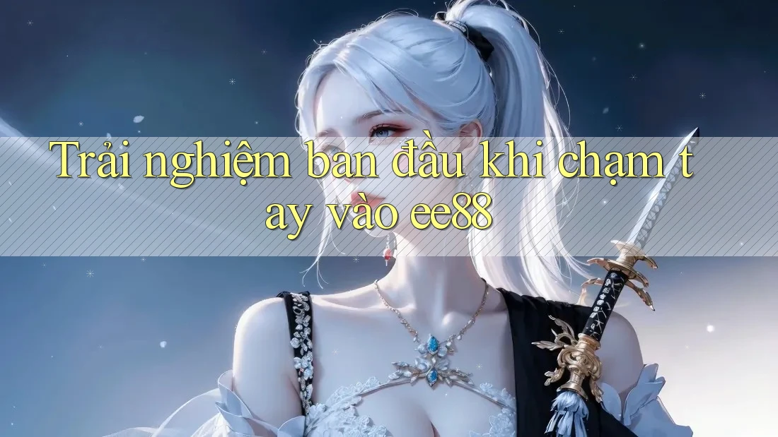 Trải nghiệm ban đầu khi chạm tay vào ee88 Trải nghiệm ban đầu khi chạm tay vào ee88