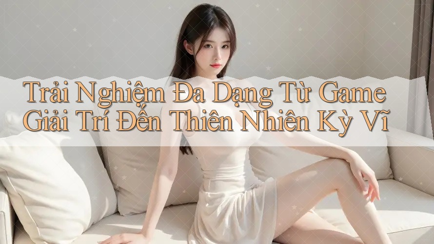 Trải Nghiệm Đa Dạng Từ Game Giải Trí Đến Thiên Nhiên Kỳ Vĩ