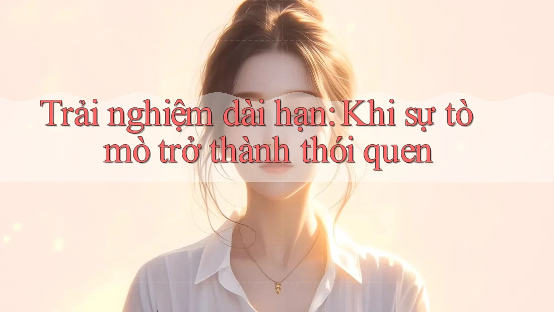 Trải nghiệm dài hạn: Khi sự tò mò trở thành thói quen Trải nghiệm dài hạn: Khi sự tò mò trở thành thói quen