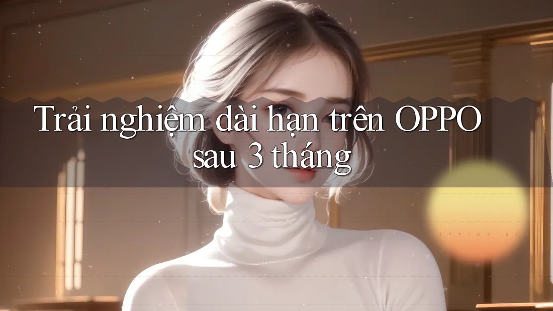 Trải nghiệm dài hạn trên OPPO sau 3 tháng Trải nghiệm dài hạn trên OPPO sau 3 tháng