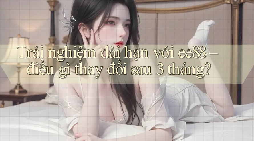 Trải nghiệm dài hạn với ee88 – điều gì thay đổi sau 3 tháng? Trải nghiệm dài hạn với ee88 – điều gì thay đổi sau 3 tháng?