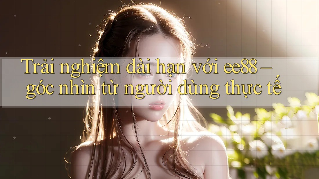 Trải nghiệm dài hạn với ee88 – góc nhìn từ người dùng thực tế Trải nghiệm dài hạn với ee88 – góc nhìn từ người dùng thực tế