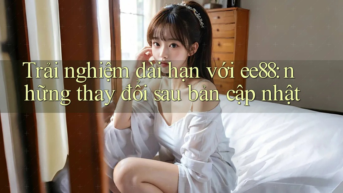 Trải nghiệm dài hạn với ee88: những thay đổi sau bản cập nhật Trải nghiệm dài hạn với ee88: những thay đổi sau bản cập nhật