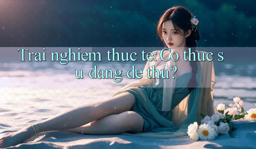 Trai nghiem thuc te: Co thuc su dang de thu? Trai nghiem thuc te: Co thuc su dang de thu?