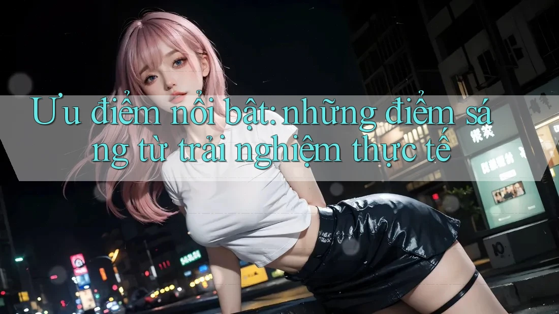 Ưu điểm nổi bật: Những điểm sáng từ trải nghiệm thực tế Ưu điểm nổi bật: Những điểm sáng từ trải nghiệm thực tế