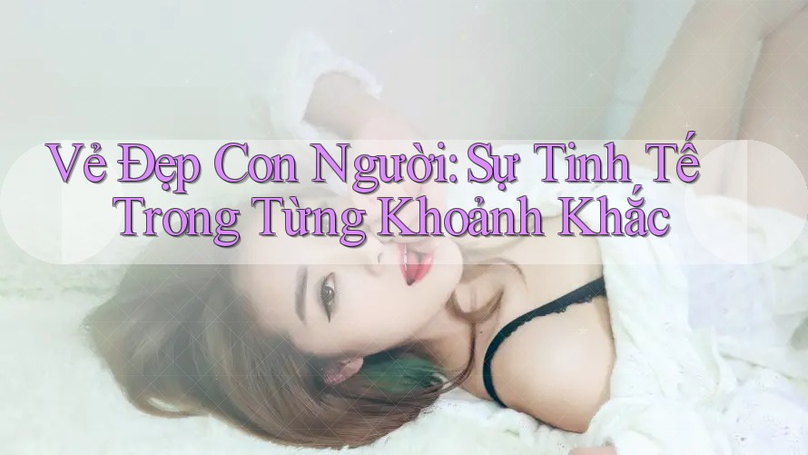 Vẻ Đẹp Con Người: Sự Tinh Tế Trong Từng Khoảnh Khắc Vẻ Đẹp Con Người: Sự Tinh Tế Trong Từng Khoảnh Khắc