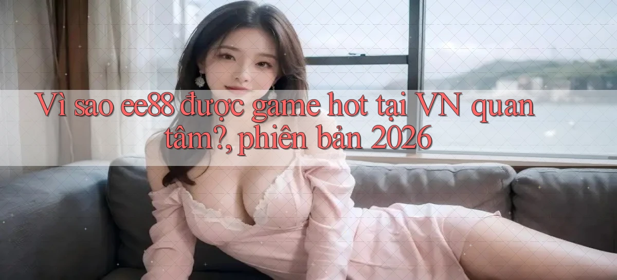 Vì sao ee88 được game hot tại VN quan tâm, phiên bản 2026