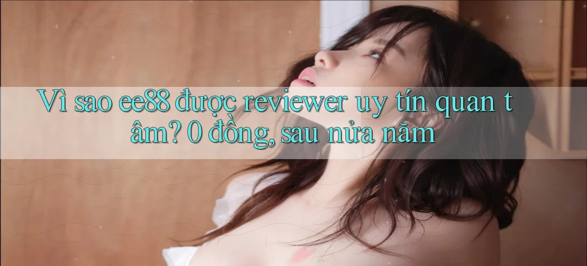 Vì sao ee88 được reviewer uy tín quan tâm 0 đồng, sau nửa năm