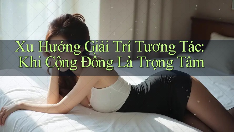 Xu Hướng Giải Trí Tương Tác: Khi Cộng Đồng Là Trọng Tâm Xu Hướng Giải Trí Tương Tác: Khi Cộng Đồng Là Trọng Tâm