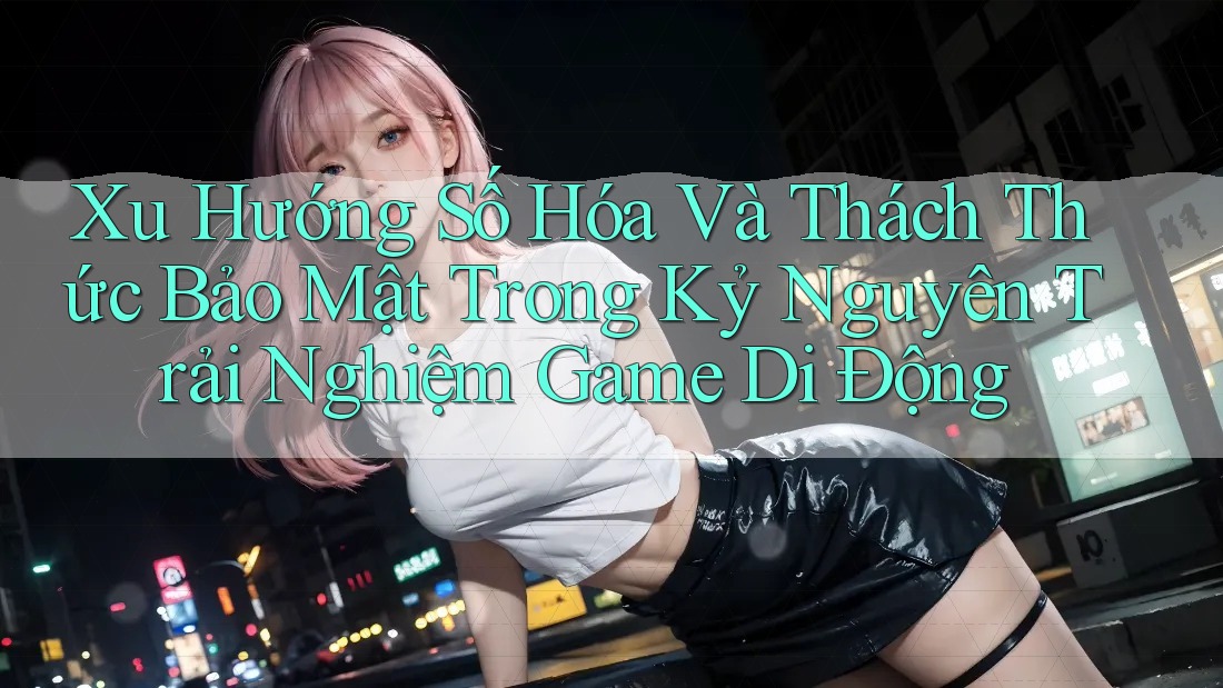 Xu Hướng Số Hóa Và Thách Thức Bảo Mật Trong Kỷ Nguyên Trải Nghiệm Game Di Động