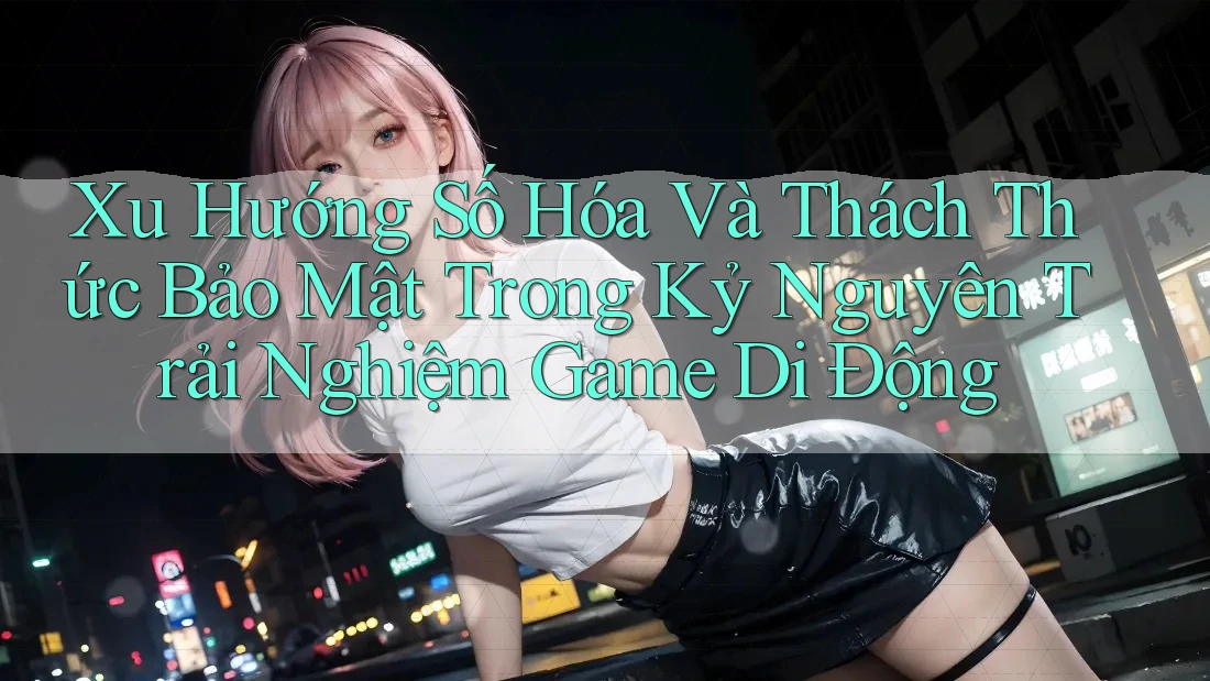 Xu Hướng Số Hóa Và Thách Thức Bảo Mật Trong Kỷ Nguyên Trải Nghiệm Game Di Động Xu Hướng Số Hóa Và Thách Thức Bảo Mật Trong Kỷ Nguyên Trải Nghiệm Game Di Động