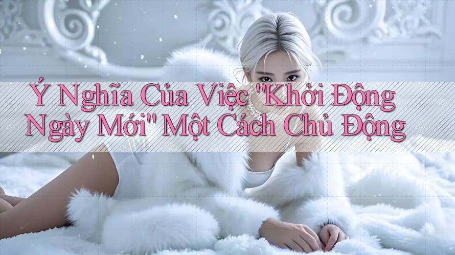 Ý Nghĩa Của Việc “Khởi Động Ngày Mới” Một Cách Chủ Động Ý Nghĩa Của Việc “Khởi Động Ngày Mới” Một Cách Chủ Động
