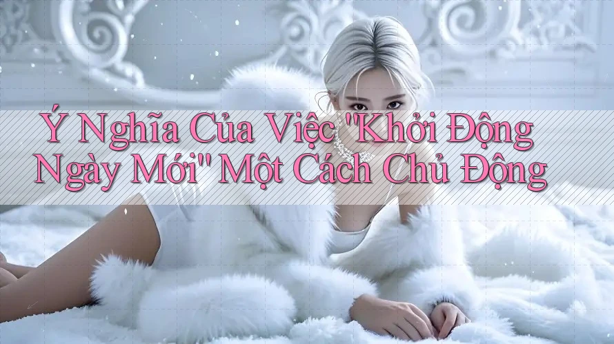 Ý Nghĩa Của Việc “Khởi Động Ngày Mới” Một Cách Chủ Động Ý Nghĩa Của Việc “Khởi Động Ngày Mới” Một Cách Chủ Động